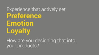 Experience that actively set 
Preference 
Emotion 
Loyalty 
How are you designing that into 
your products? 
 