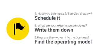 1. Have you been on a full service shadow? 
Schedule it 
2. What are your experience principles? 
Write them down 
3.How are they woven into the business? 
Find the operating model 
 