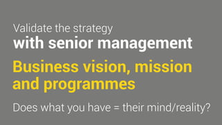 Validate the strategy 
with senior management 
Business vision, mission 
and programmes 
Does what you have = their mind/reality? 
 
