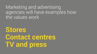 Marketing and advertising 
agencies will have examples how 
the values work 
Stores 
Contact centres 
TV and press 
 