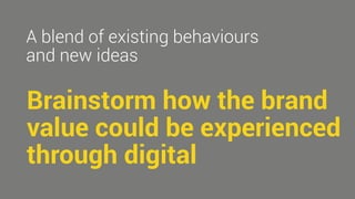 A blend of existing behaviours 
and new ideas 
Brainstorm how the brand 
value could be experienced 
through digital 
 