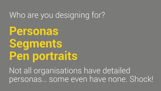 Who are you designing for? 
Personas 
Segments 
Pen portraits 
Not all organisations have detailed 
personas… some even have none. Shock! 
 