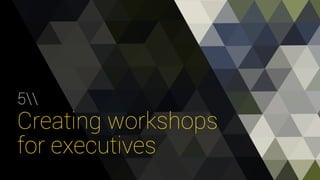 5 
Creating workshops 
for executives 
 