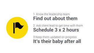 1. Know the leadership team 
Find out about them 
2. Ask client lead to get time with them 
Schedule 3 x 2 hours 
3.Keep them updated on progress 
It’s their baby after all 
 