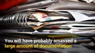 You will have probably amassed a 
large amount of documentation 
 