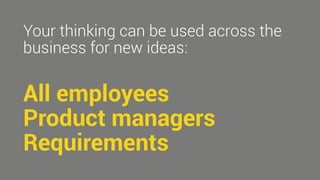 Your thinking can be used across the 
business for new ideas: 
All employees 
Product managers 
Requirements 
 