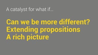 A catalyst for what if… 
Can we be more different? 
Extending propositions 
A rich picture 
 