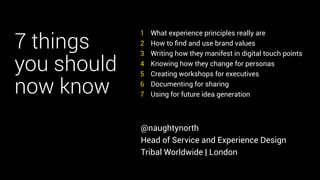 7 things 
you should 
now know 
What experience principles really are 
How to find and use brand values 
Writing how they manifest in digital touch points 
Knowing how they change for personas 
Creating workshops for executives 
Documenting for sharing 
Using for future idea generation 
1 
2 
3 
4 
5 
6 
7 
@naughtynorth 
Head of Service and Experience Design 
Tribal Worldwide | London 
 