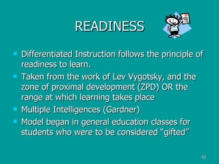READINESS Differentiated Instruction follows the principle of readiness to learn. Taken from the work of Lev Vygotsky, and the zone of proximal development (ZPD) OR the range at which learning takes place Multiple Intelligences (Gardner) Model began in general education classes for students who were to be considered “gifted” 