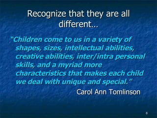 Recognize that they are all different… “ Children come to us in a variety of shapes, sizes, intellectual abilities, creative abilities, inter/intra personal skills, and a myriad more characteristics that makes each child we deal with unique and special.” Carol Ann Tomlinson 