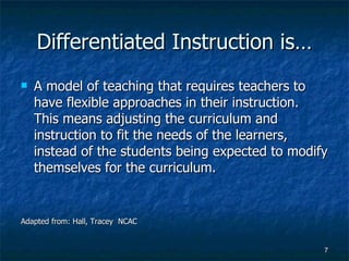 Differentiated Instruction is… A model of teaching that requires teachers to have flexible approaches in their instruction.  This means adjusting the curriculum and instruction to fit the needs of the learners, instead of the students being expected to modify themselves for the curriculum. Adapted from: Hall, Tracey  NCAC 