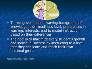 To recognize students varying background of knowledge, their readiness level, preferences in learning, interests, and to model instruction based on their differences. The goal is to maximize every student’s growth and individual success by instructing to a level that they can learn and reach their own personal goals. Adapted from Hall, Tracey;  NCAC 