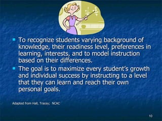 To recognize students varying background of knowledge, their readiness level, preferences in learning, interests, and to model instruction based on their differences. The goal is to maximize every student’s growth and individual success by instructing to a level that they can learn and reach their own personal goals. Adapted from Hall, Tracey;  NCAC 