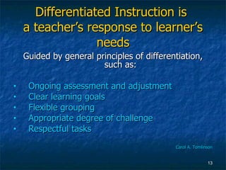 Differentiated Instruction is  a teacher’s response to learner’s needs Guided by general principles of differentiation, such as: Ongoing assessment and adjustment Clear learning goals Flexible grouping Appropriate degree of challenge Respectful tasks Carol A. Tomlinson 