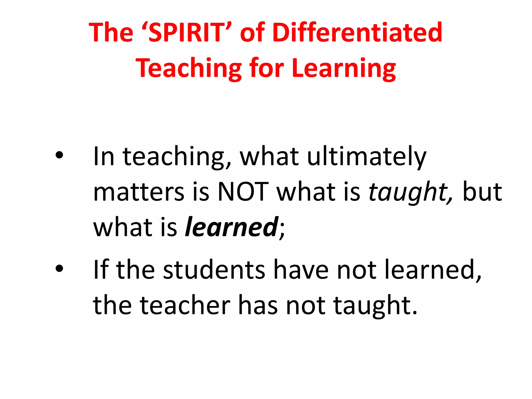 The ‘SPIRIT’ of Differentiated
Teaching for Learning
• In teaching, what ultimately
matters is NOT what is taught, but
what is learned;
• If the students have not learned,
the teacher has not taught.
 