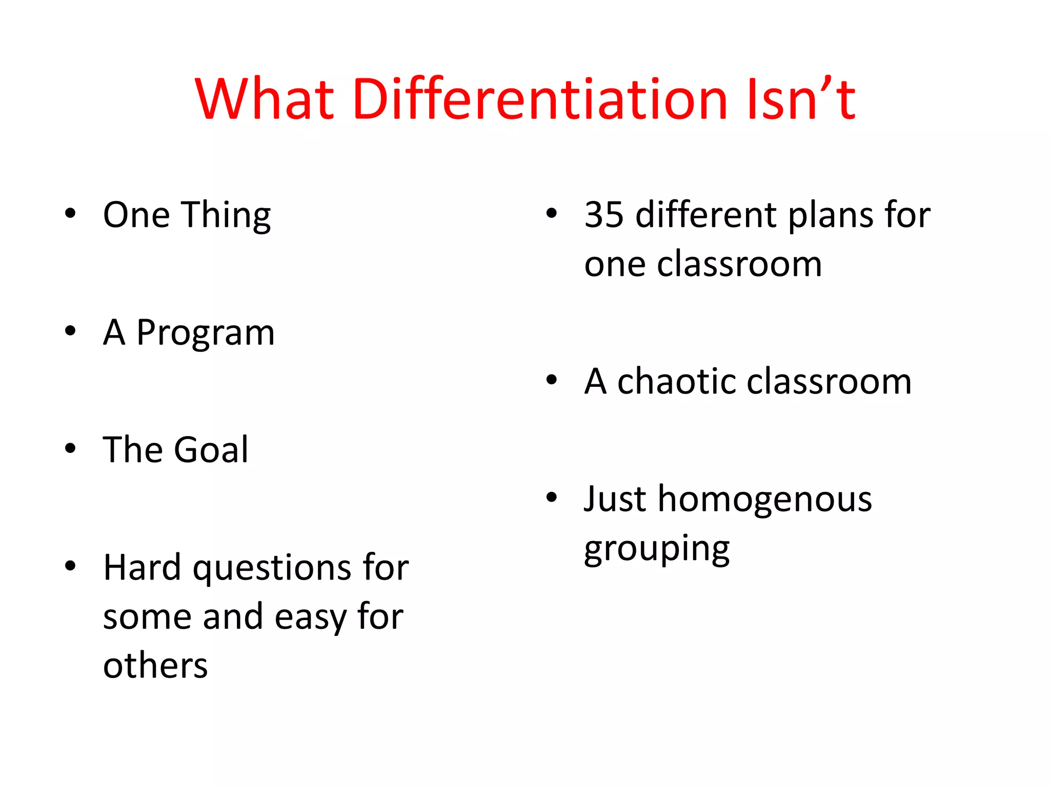 What Differentiation Isn’t
• One Thing
• A Program
• The Goal
• Hard questions for
some and easy for
others
• 35 different plans for
one classroom
• A chaotic classroom
• Just homogenous
grouping
 