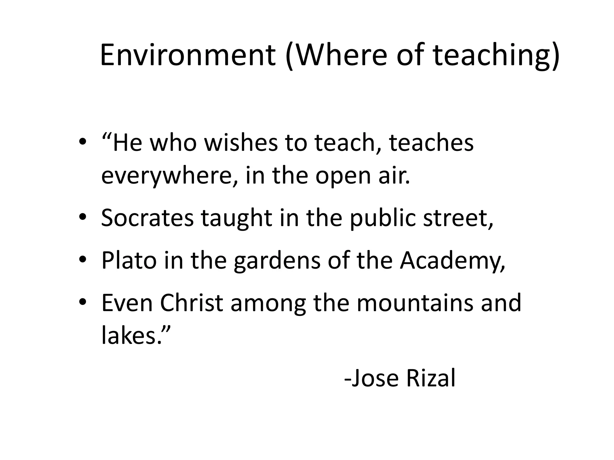 Environment (Where of teaching)
• “He who wishes to teach, teaches
everywhere, in the open air.
• Socrates taught in the public street,
• Plato in the gardens of the Academy,
• Even Christ among the mountains and
lakes.”
-Jose Rizal
 