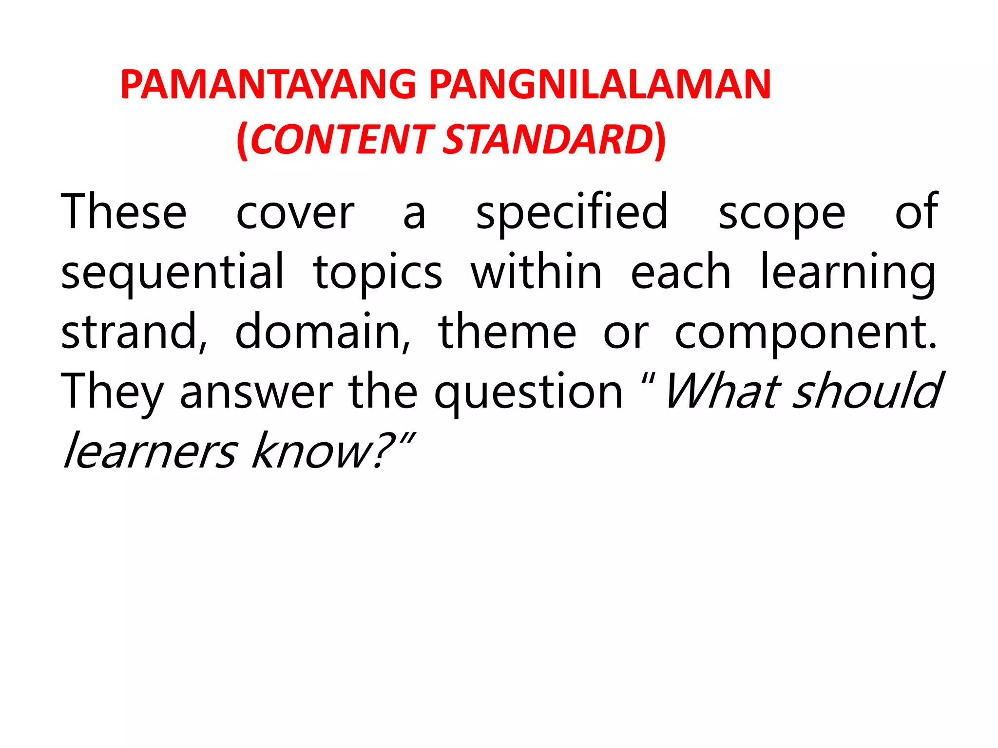 PAMANTAYANG PANGNILALAMAN
(CONTENT STANDARD)
These cover a specified scope of
sequential topics within each learning
strand, domain, theme or component.
They answer the question “What should
learners know?”
 