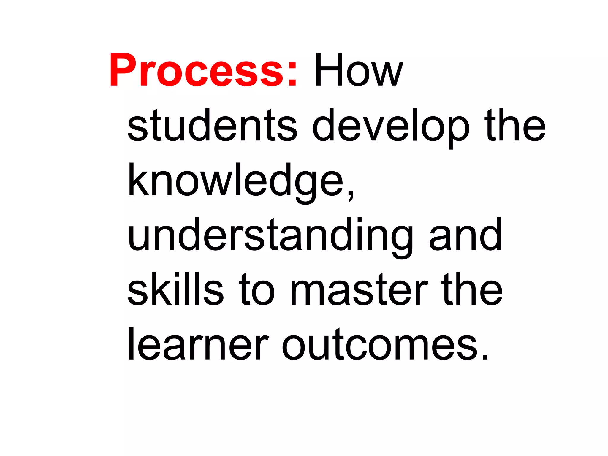 Process: How
students develop the
knowledge,
understanding and
skills to master the
learner outcomes.
 