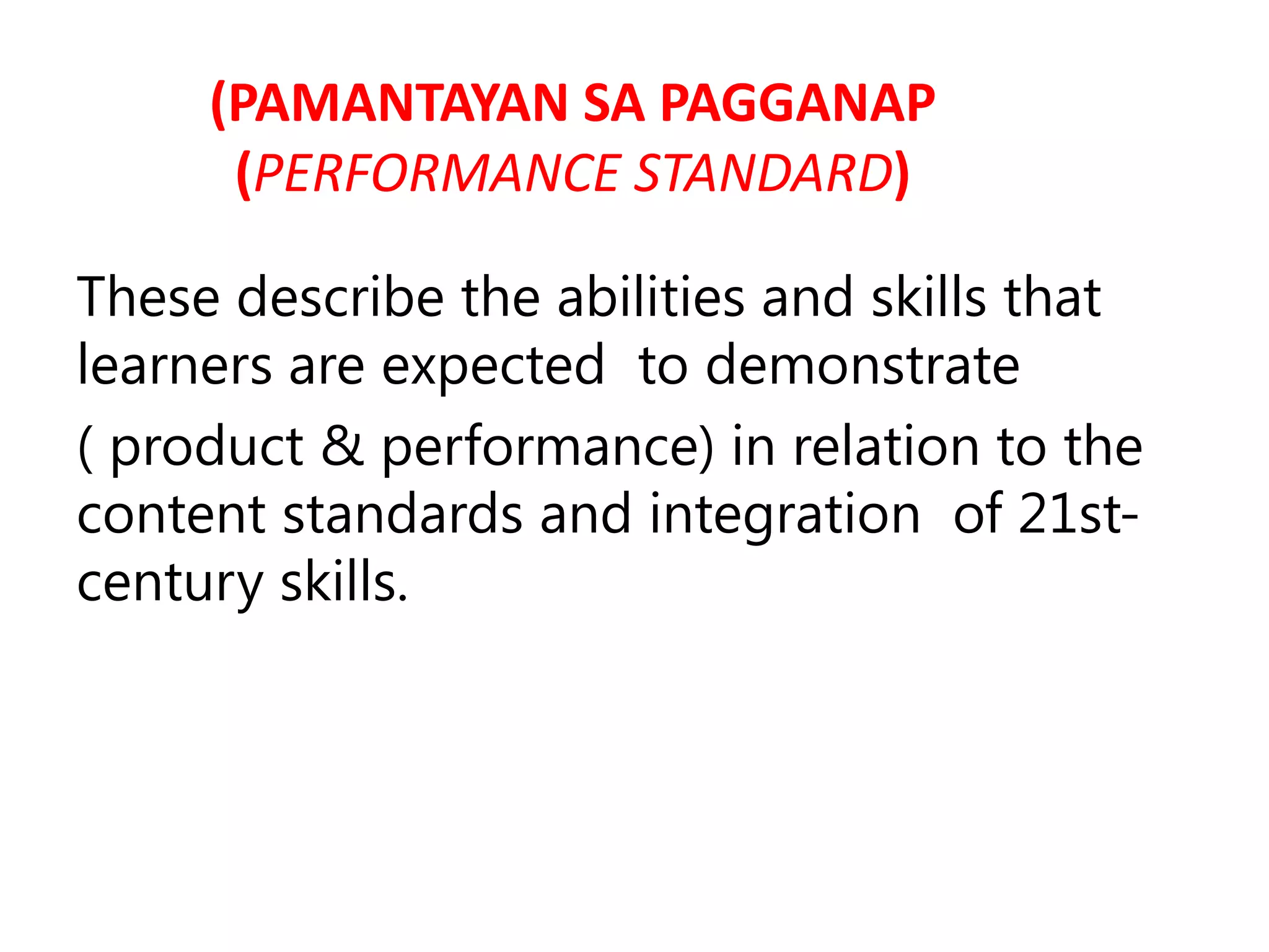 (PAMANTAYAN SA PAGGANAP
(PERFORMANCE STANDARD)
These describe the abilities and skills that
learners are expected to demonstrate
( product & performance) in relation to the
content standards and integration of 21st-
century skills.
 