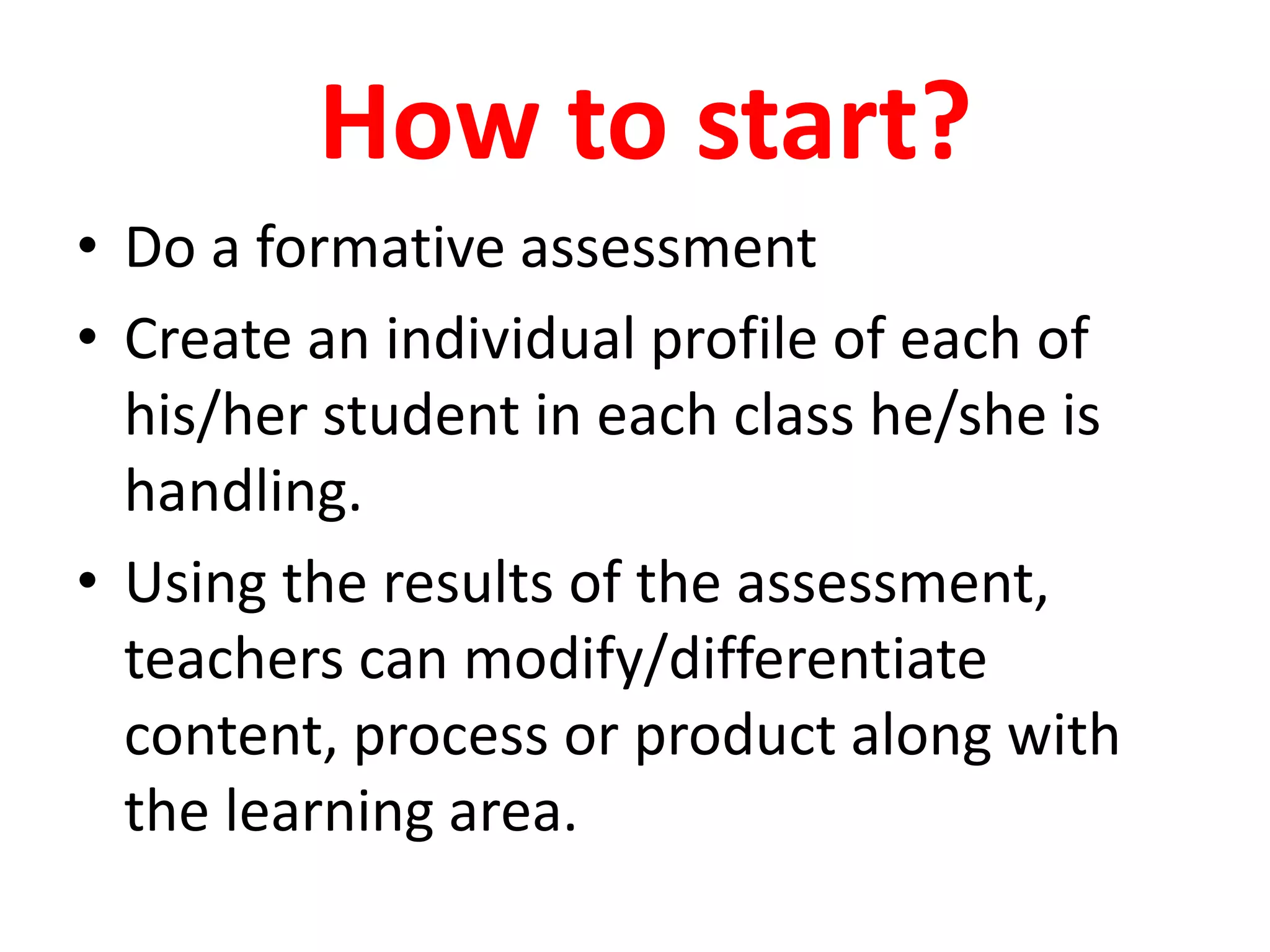 How to start?
• Do a formative assessment
• Create an individual profile of each of
his/her student in each class he/she is
handling.
• Using the results of the assessment,
teachers can modify/differentiate
content, process or product along with
the learning area.
 