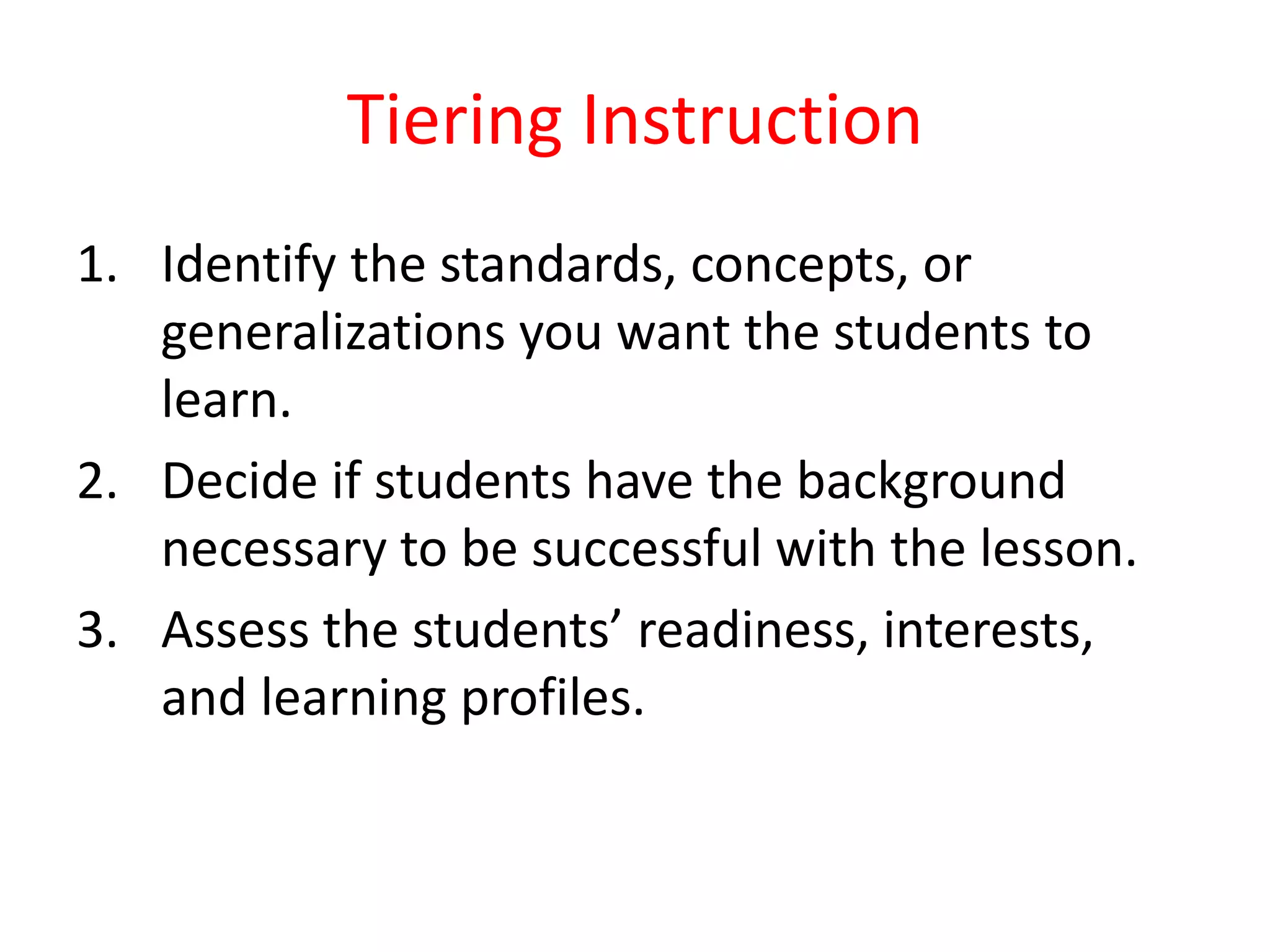 Tiering Instruction
1. Identify the standards, concepts, or
generalizations you want the students to
learn.
2. Decide if students have the background
necessary to be successful with the lesson.
3. Assess the students’ readiness, interests,
and learning profiles.
 