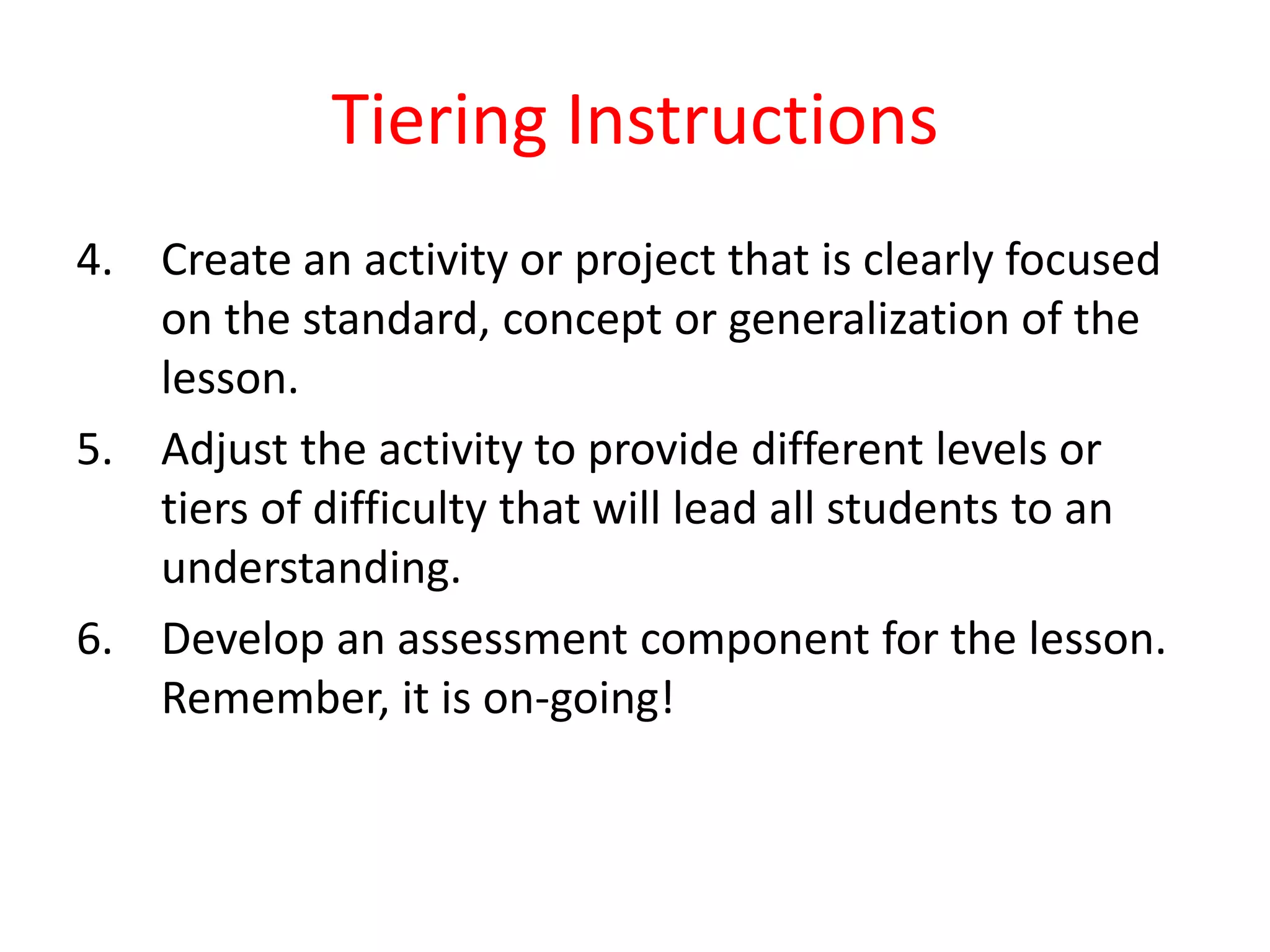 Tiering Instructions
4. Create an activity or project that is clearly focused
on the standard, concept or generalization of the
lesson.
5. Adjust the activity to provide different levels or
tiers of difficulty that will lead all students to an
understanding.
6. Develop an assessment component for the lesson.
Remember, it is on-going!
 