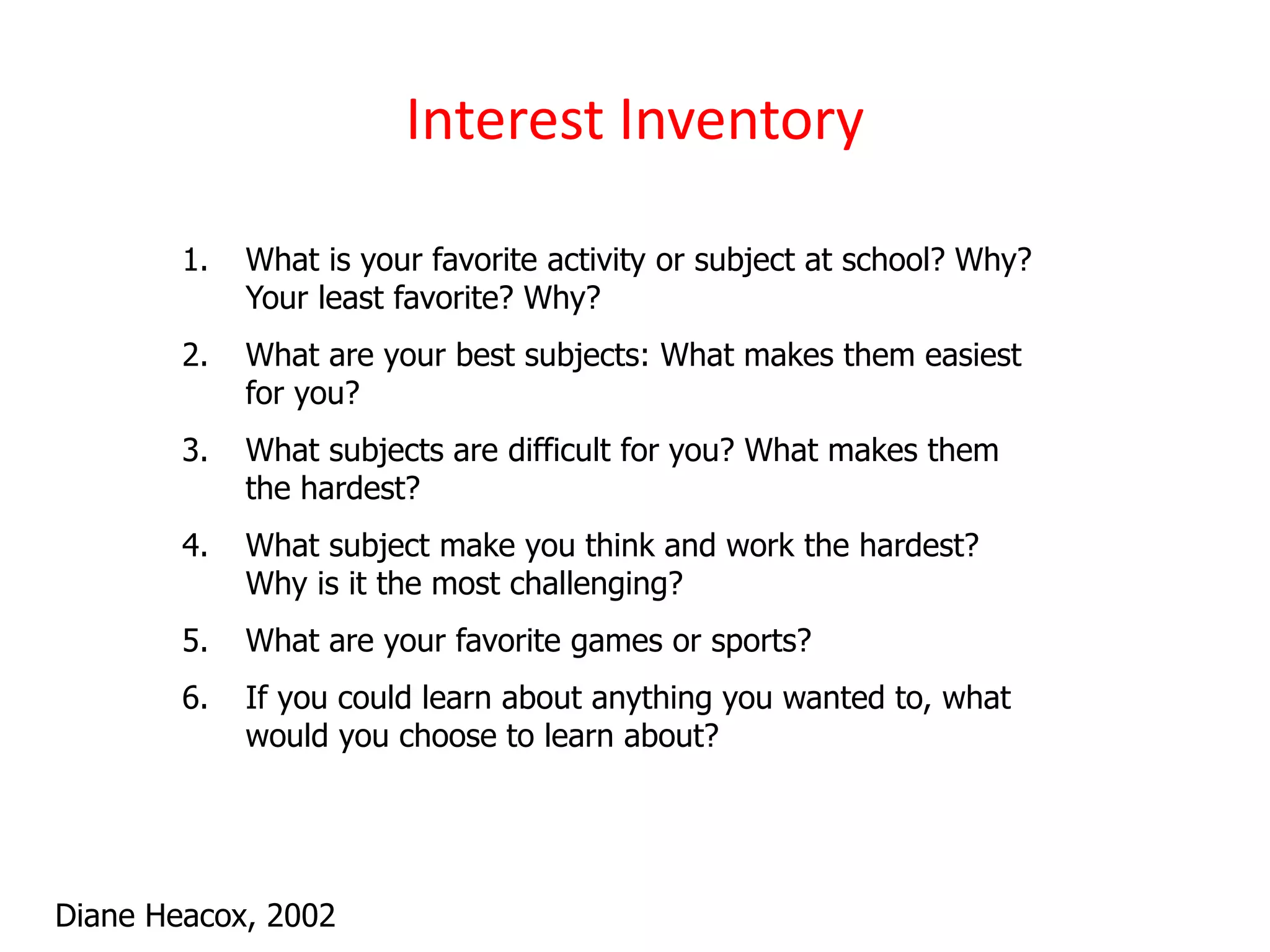 Interest Inventory
Diane Heacox, 2002
1. What is your favorite activity or subject at school? Why?
Your least favorite? Why?
2. What are your best subjects: What makes them easiest
for you?
3. What subjects are difficult for you? What makes them
the hardest?
4. What subject make you think and work the hardest?
Why is it the most challenging?
5. What are your favorite games or sports?
6. If you could learn about anything you wanted to, what
would you choose to learn about?
 
