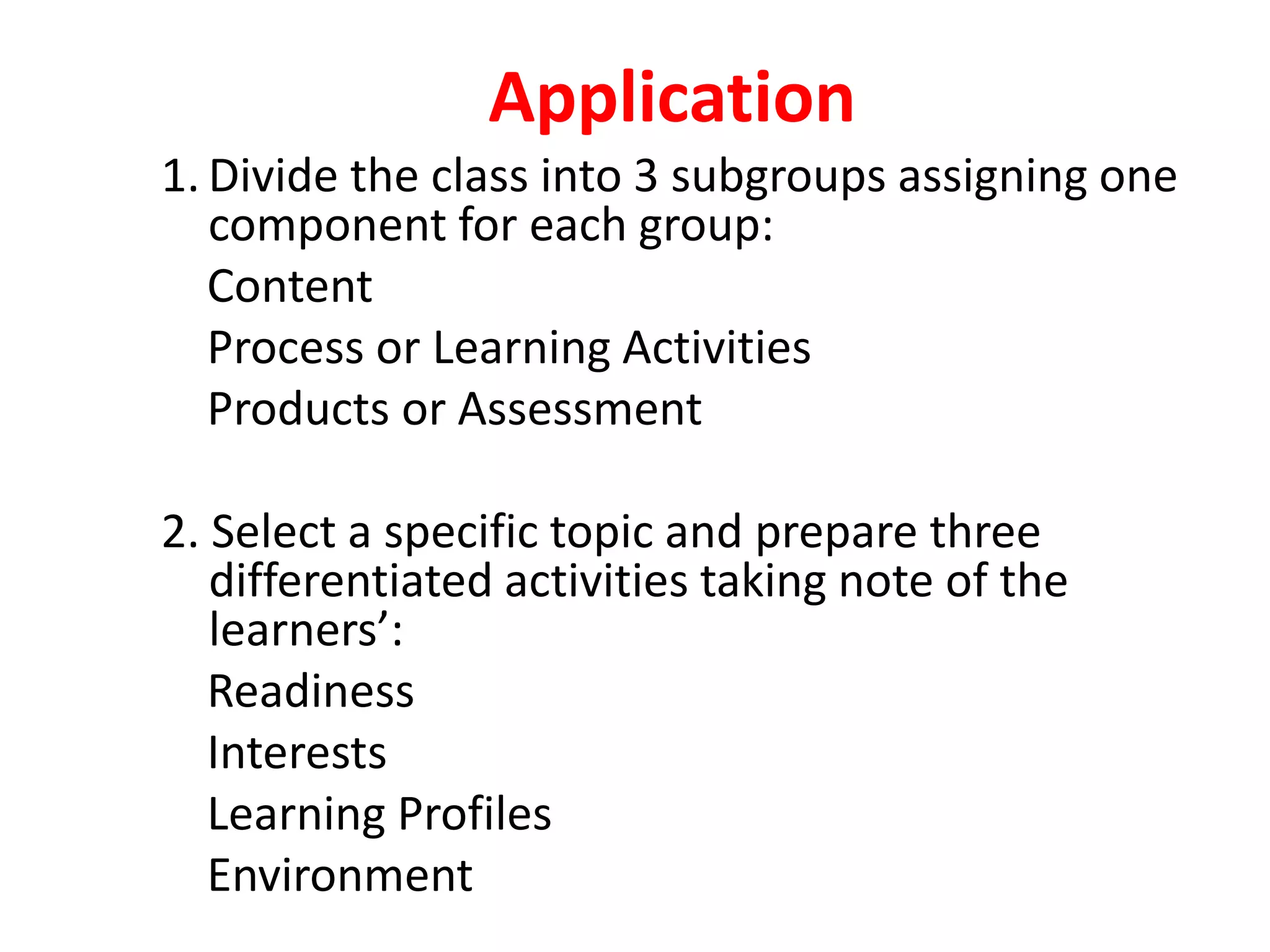 Application
1. Divide the class into 3 subgroups assigning one
component for each group:
Content
Process or Learning Activities
Products or Assessment
2. Select a specific topic and prepare three
differentiated activities taking note of the
learners’:
Readiness
Interests
Learning Profiles
Environment
 