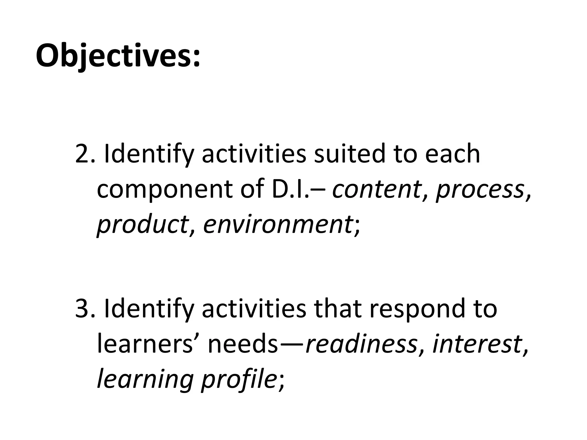 Objectives:
2. Identify activities suited to each
component of D.I.– content, process,
product, environment;
3. Identify activities that respond to
learners’ needs—readiness, interest,
learning profile;
 