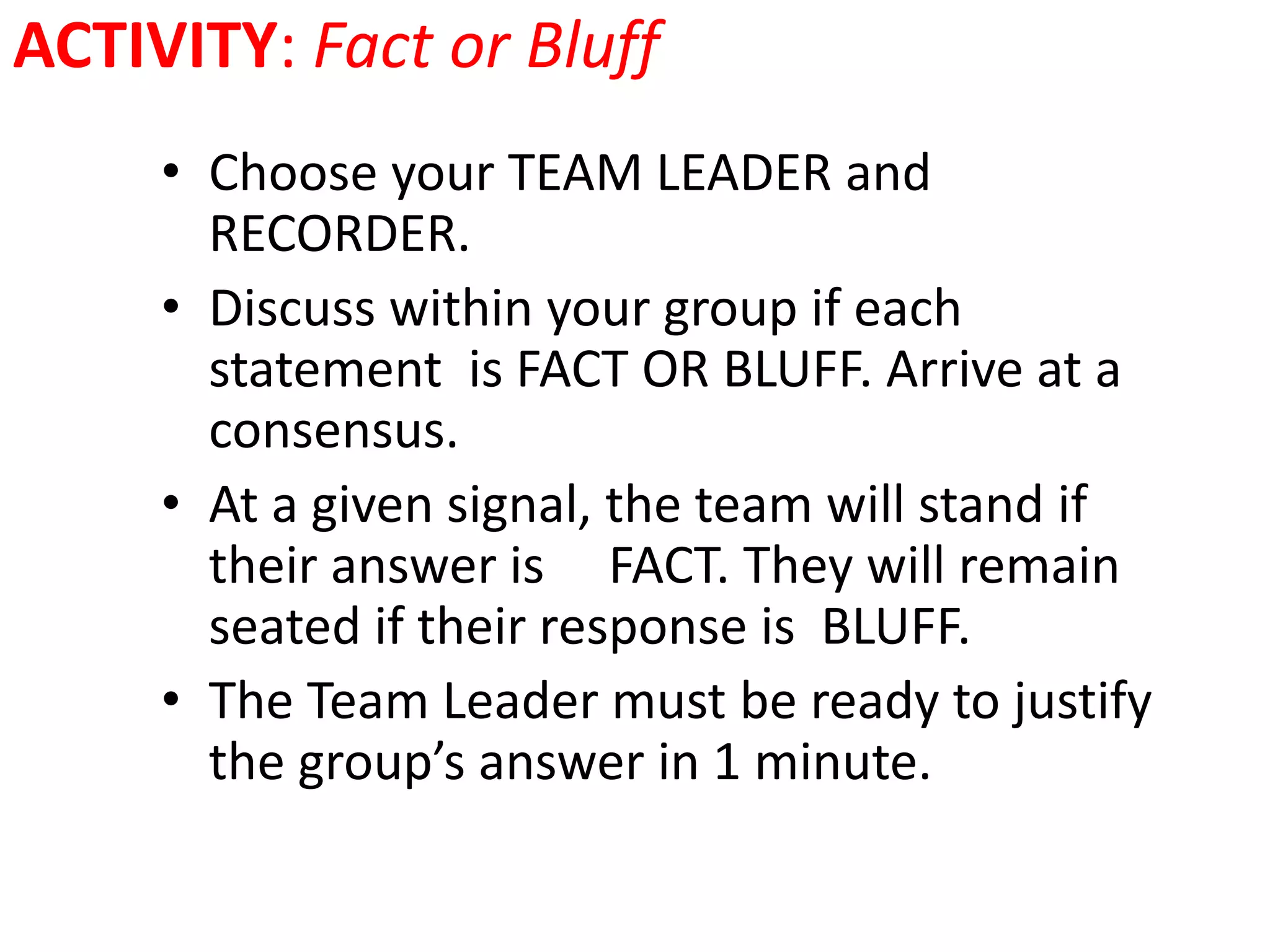 ACTIVITY: Fact or Bluff
• Choose your TEAM LEADER and
RECORDER.
• Discuss within your group if each
statement is FACT OR BLUFF. Arrive at a
consensus.
• At a given signal, the team will stand if
their answer is FACT. They will remain
seated if their response is BLUFF.
• The Team Leader must be ready to justify
the group’s answer in 1 minute.
 