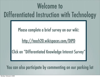 Welcome to
     Differentiated Instruction with Technology

                           Please complete a brief survey on our wiki:

                             http://teach20.wikispaces.com/DIPD

                   Click on “Differentiated Knowledge Interest Survey”


          You can also participate by commenting on our parking lot
Monday, February 9, 2009
 