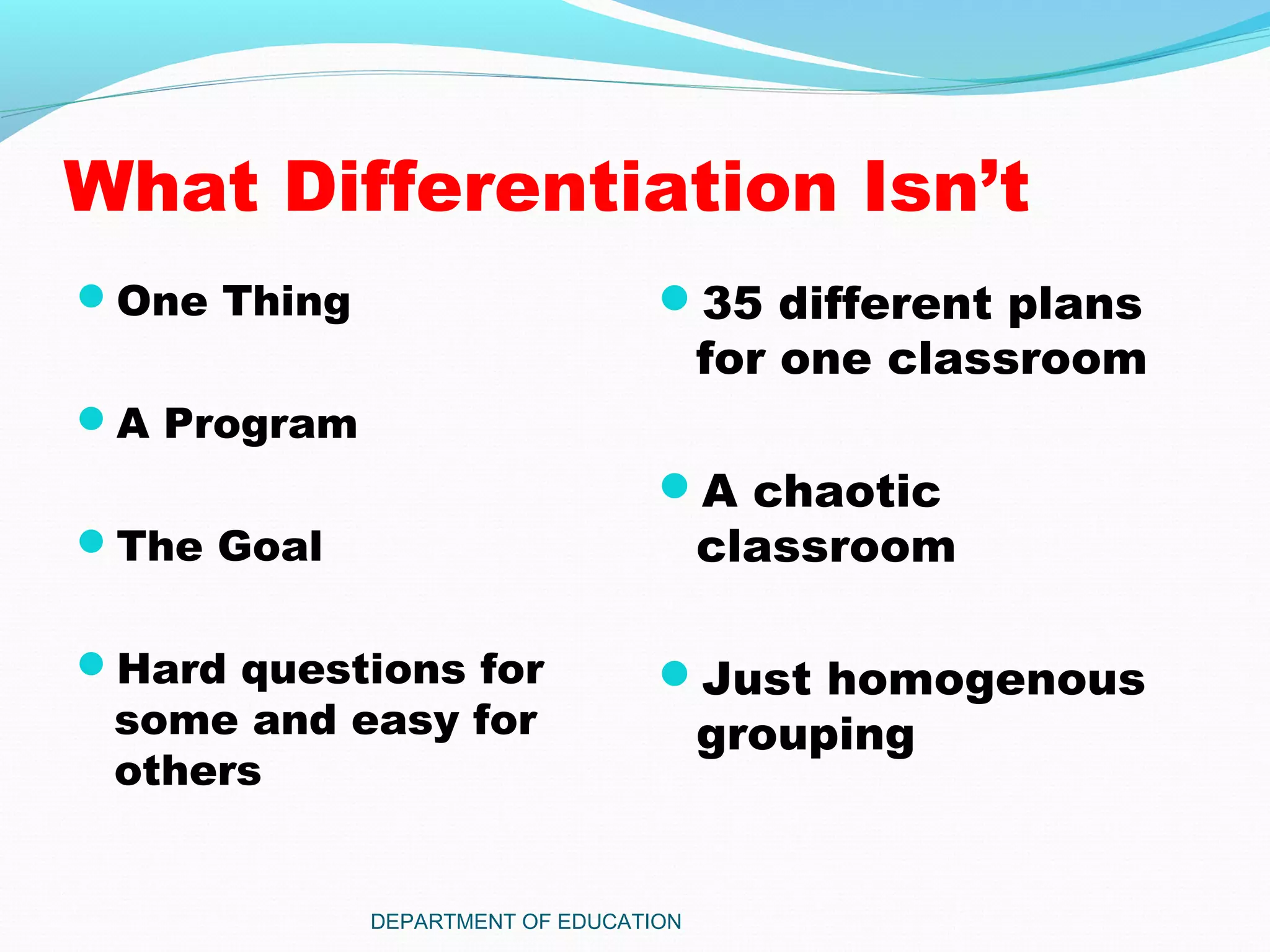 What Differentiation Isn’t
One Thing
A Program
The Goal
Hard questions for
some and easy for
others
35 different plans
for one classroom
A chaotic
classroom
Just homogenous
grouping
DEPARTMENT OF EDUCATION
 
