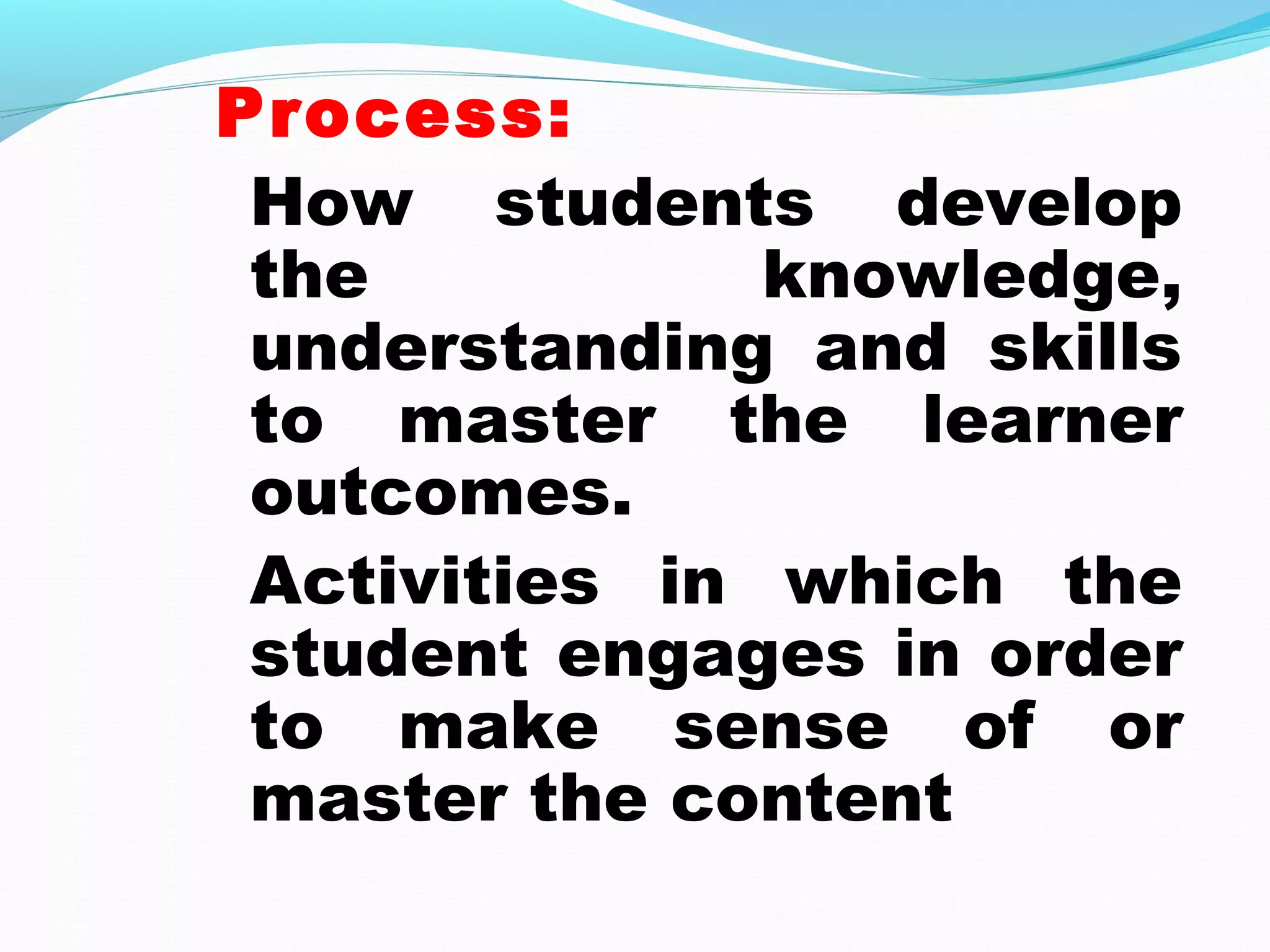 Process:
How students develop
the knowledge,
understanding and skills
to master the learner
outcomes.
Activities in which the
student engages in order
to make sense of or
master the content
 