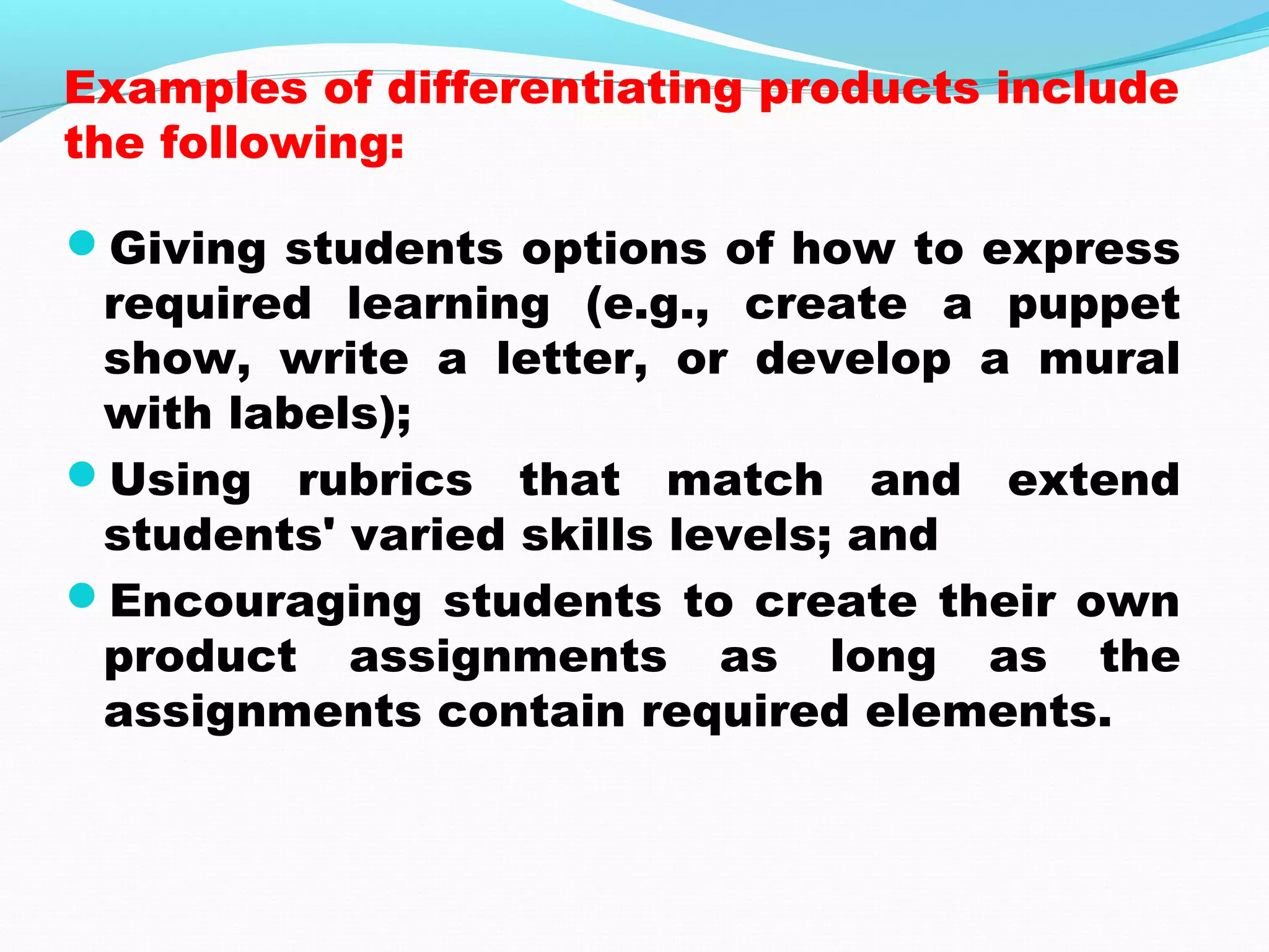 Examples of differentiating products include
the following:
Giving students options of how to express
required learning (e.g., create a puppet
show, write a letter, or develop a mural
with labels);
Using rubrics that match and extend
students' varied skills levels; and
Encouraging students to create their own
product assignments as long as the
assignments contain required elements.
 