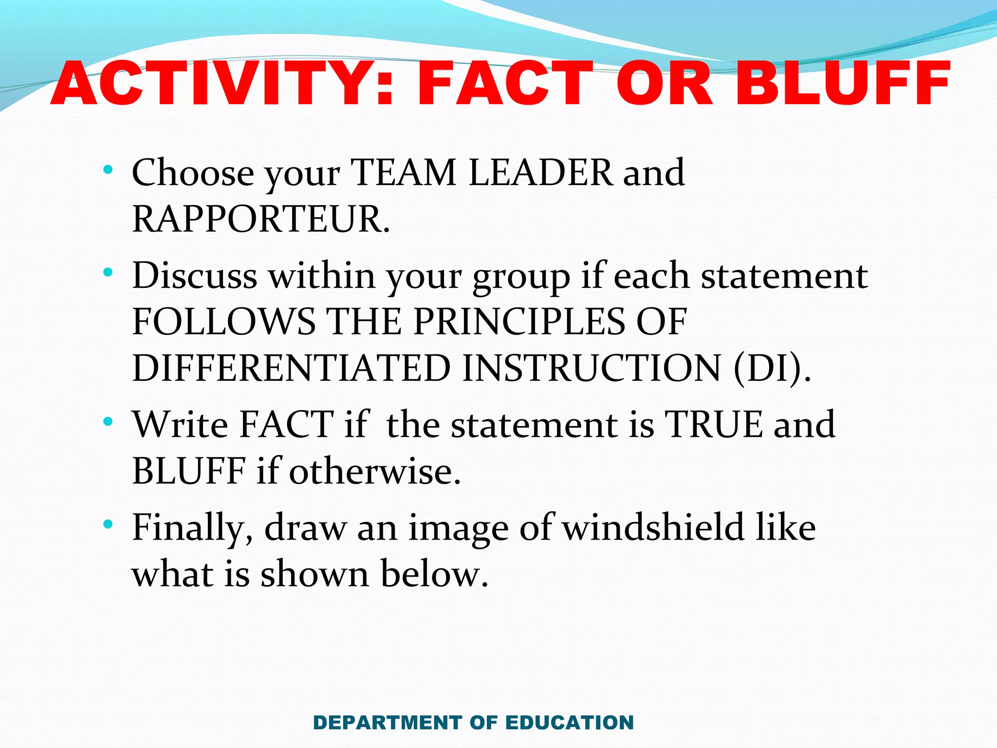 ACTIVITY: FACT OR BLUFF
• Choose your TEAM LEADER and
RAPPORTEUR.
• Discuss within your group if each statement
FOLLOWS THE PRINCIPLES OF
DIFFERENTIATED INSTRUCTION (DI).
• Write FACT if the statement is TRUE and
BLUFF if otherwise.
• Finally, draw an image of windshield like
what is shown below.
DEPARTMENT OF EDUCATION
 