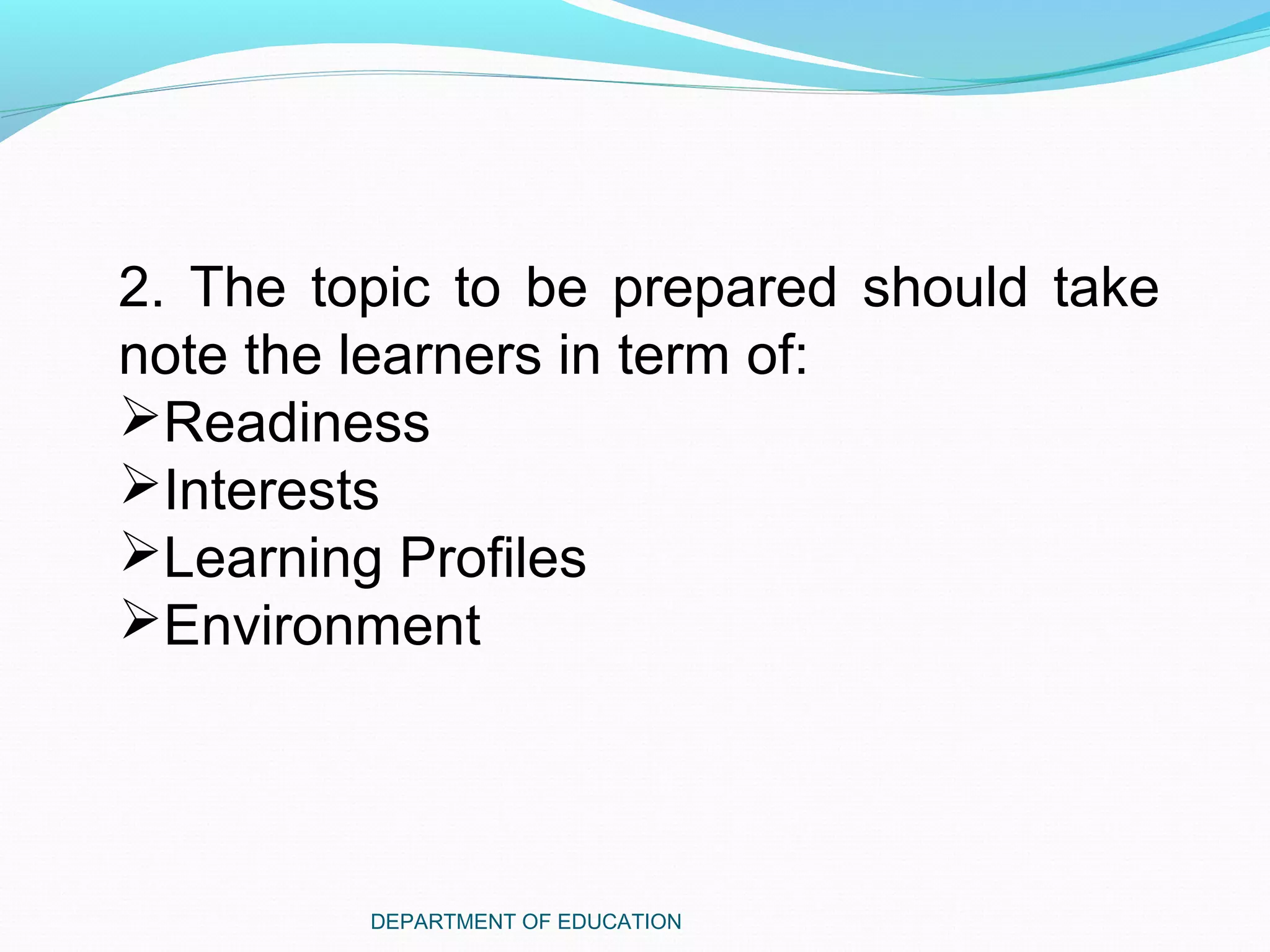 DEPARTMENT OF EDUCATION
2. The topic to be prepared should take
note the learners in term of:
Readiness
Interests
Learning Profiles
Environment
 
 
