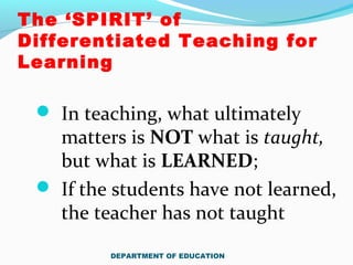 The ‘SPIRIT’ of
Differentiated Teaching for
Learning
 In teaching, what ultimately
matters is NOT what is taught,
but what is LEARNED;
 If the students have not learned,
the teacher has not taught
DEPARTMENT OF EDUCATION
 
