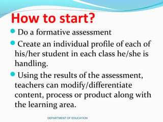 How to start?
Do a formative assessment
Create an individual profile of each of
his/her student in each class he/she is
handling.
Using the results of the assessment,
teachers can modify/differentiate
content, process or product along with
the learning area.
DEPARTMENT OF EDUCATION
 
