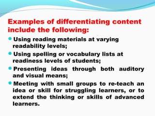 Examples of differentiating content
include the following:
Using reading materials at varying
readability levels;
Using spelling or vocabulary lists at
readiness levels of students;
Presenting ideas through both auditory
and visual means;
Meeting with small groups to re-teach an
idea or skill for struggling learners, or to
extend the thinking or skills of advanced
learners.
 