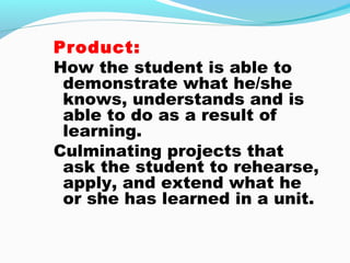 Product:
How the student is able to
demonstrate what he/she
knows, understands and is
able to do as a result of
learning.
Culminating projects that
ask the student to rehearse,
apply, and extend what he
or she has learned in a unit.
 