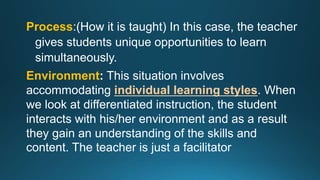 Process:(How it is taught) In this case, the teacher
gives students unique opportunities to learn
simultaneously.
Environment: This situation involves
accommodating individual learning styles. When
we look at differentiated instruction, the student
interacts with his/her environment and as a result
they gain an understanding of the skills and
content. The teacher is just a facilitator
 