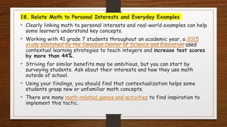 18. Relate Math to Personal Interests and Everyday Examples
• Clearly linking math to personal interests and real-world examples can help
some learners understand key concepts.
• Working with 41 grade 7 students throughout an academic year, a 2015
study published by the Canadian Center of Science and Education used
contextual learning strategies to teach integers and increase test scores
by more than 44%.
• Striving for similar benefits may be ambitious, but you can start by
surveying students. Ask about their interests and how they use math
outside of school.
• Using your findings, you should find that contextualization helps some
students grasp new or unfamiliar math concepts.
• There are many math-related games and activities to find inspiration to
implement this tactic.
 