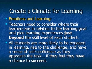 Create a Climate for Learning Emotions and Learning: Teachers need to consider where their learners are in relation to the learning goal and plan learning experiences  just beyond  the skill level of each student. All students are more likely to be engaged in learning, rise to the challenge, and have a sense of self-confidence as they approach the task… if they feel they have a chance to succeed. 
