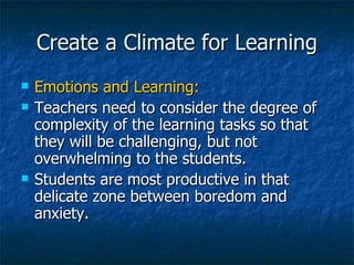 Create a Climate for Learning Emotions and Learning: Teachers need to consider the degree of complexity of the learning tasks so that they will be challenging, but not overwhelming to the students. Students are most productive in that delicate zone between boredom and anxiety. 