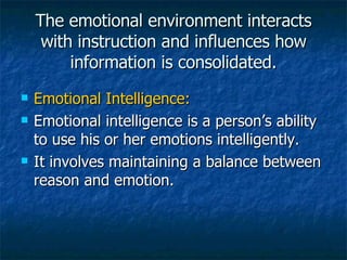 The emotional environment interacts with instruction and influences how information is consolidated. Emotional Intelligence: Emotional intelligence is a person’s ability to use his or her emotions intelligently. It involves maintaining a balance between reason and emotion. 