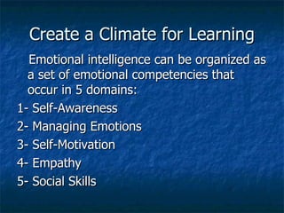 Create a Climate for Learning Emotional intelligence can be organized as a set of emotional competencies that occur in 5 domains: 1- Self-Awareness 2- Managing Emotions 3- Self-Motivation 4- Empathy 5- Social Skills 