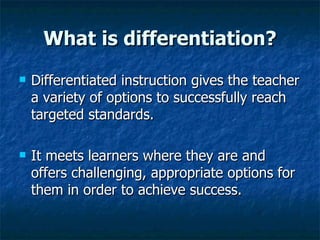 What is differentiation? Differentiated instruction gives the teacher a variety of options to successfully reach targeted standards. It meets learners where they are and offers challenging, appropriate options for them in order to achieve success. 
