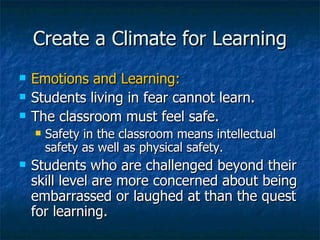 Create a Climate for Learning Emotions and Learning: Students living in fear cannot learn. The classroom must feel safe. Safety in the classroom means intellectual safety as well as physical safety. Students who are challenged beyond their skill level are more concerned about being embarrassed or laughed at than the quest for learning. 
