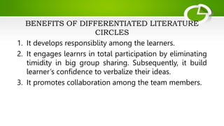BENEFITS OF DIFFERENTIATED LITERATURE
CIRCLES
1. It develops responsiblity among the learners.
2. It engages learnrs in total participation by eliminating
timidity in big group sharing. Subsequently, it build
learner’s confidence to verbalize their ideas.
3. It promotes collaboration among the team members.
 